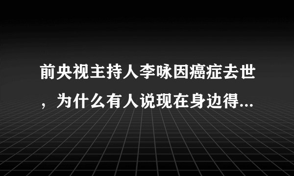 前央视主持人李咏因癌症去世，为什么有人说现在身边得癌症的人越来越多了？癌症究竟有多可怕？