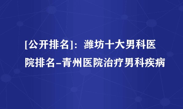 [公开排名]：潍坊十大男科医院排名-青州医院治疗男科疾病