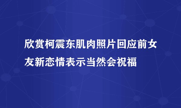 欣赏柯震东肌肉照片回应前女友新恋情表示当然会祝福