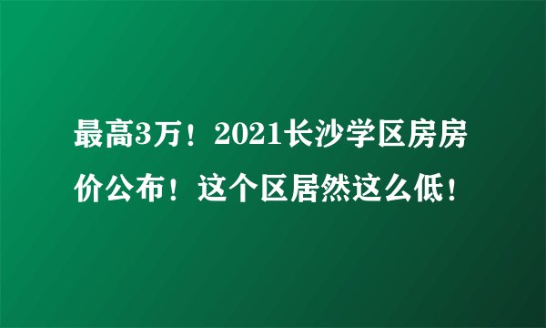 最高3万！2021长沙学区房房价公布！这个区居然这么低！