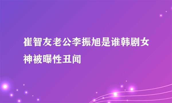 崔智友老公李振旭是谁韩剧女神被曝性丑闻