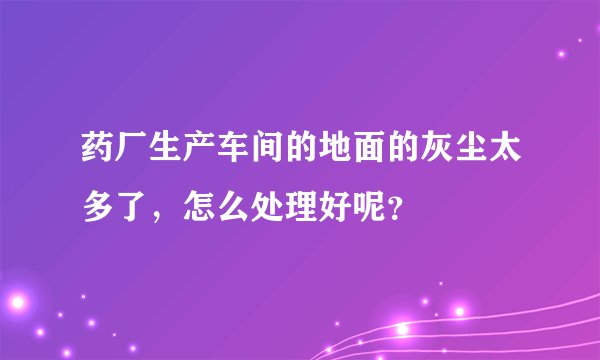 药厂生产车间的地面的灰尘太多了，怎么处理好呢？
