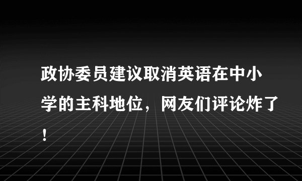 政协委员建议取消英语在中小学的主科地位，网友们评论炸了！