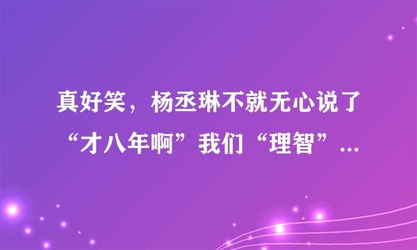 真好笑，杨丞琳不就无心说了“才八年啊”我们“理智”的大陆人死死揪住不放，造谣