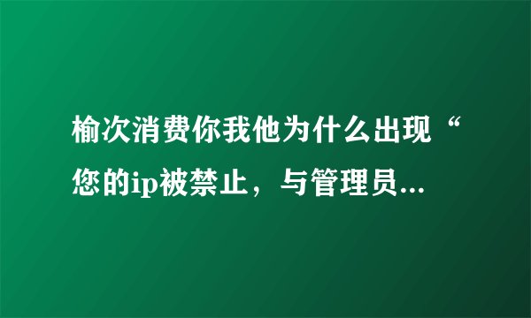 榆次消费你我他为什么出现“您的ip被禁止，与管理员联系”?