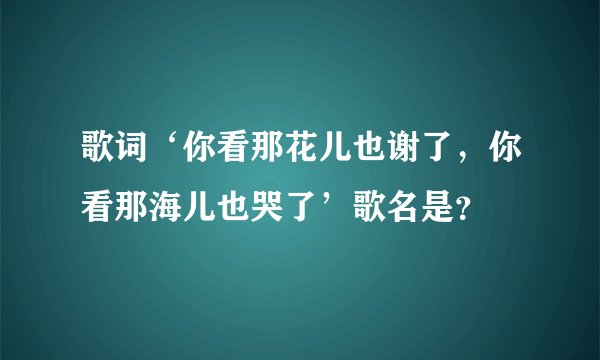 歌词‘你看那花儿也谢了，你看那海儿也哭了’歌名是？