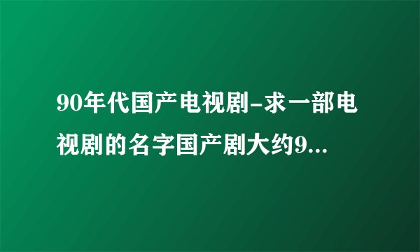 90年代国产电视剧-求一部电视剧的名字国产剧大约90年代初上？