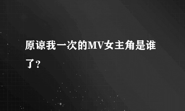 原谅我一次的MV女主角是谁了？