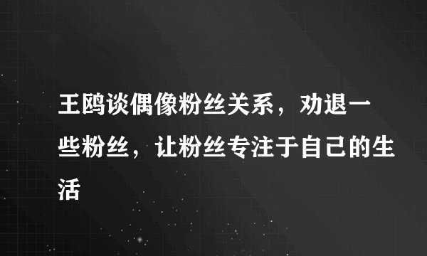 王鸥谈偶像粉丝关系，劝退一些粉丝，让粉丝专注于自己的生活