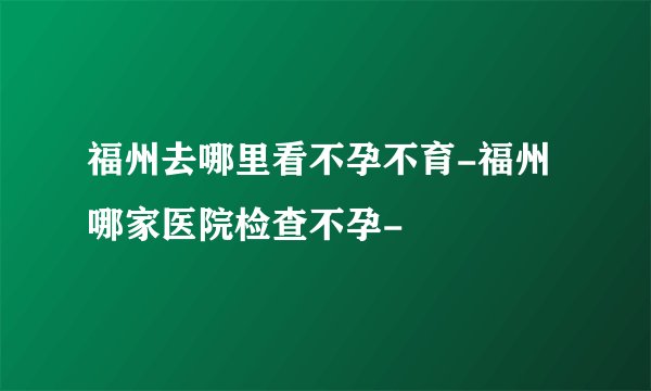 福州去哪里看不孕不育-福州哪家医院检查不孕-