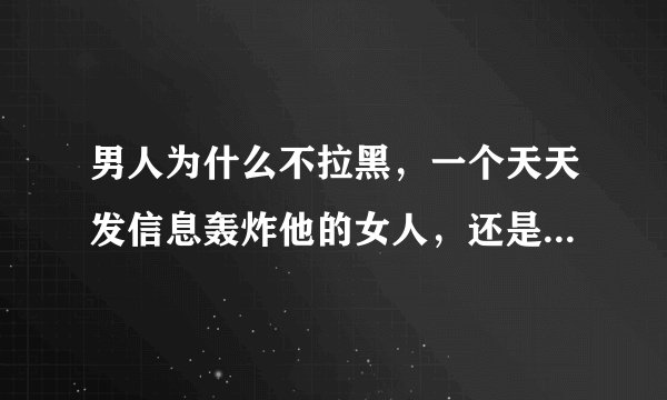 男人为什么不拉黑，一个天天发信息轰炸他的女人，还是1年5个月的轰炸，还把骚扰他的那个女人备注傻丫头？