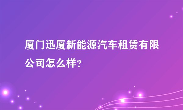厦门迅厦新能源汽车租赁有限公司怎么样？