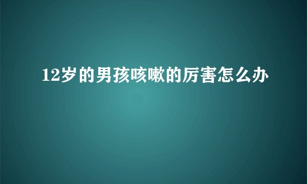 12岁的男孩咳嗽的厉害怎么办