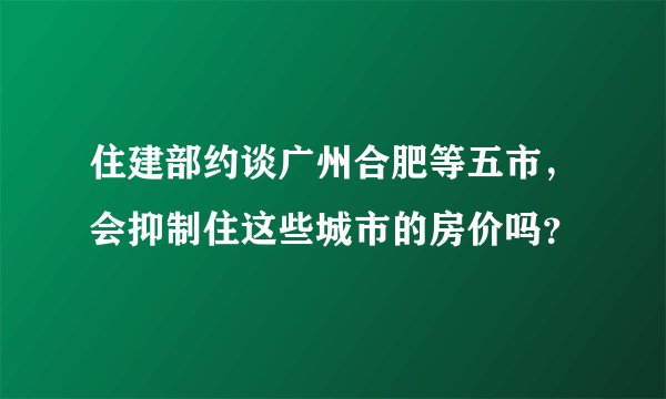 住建部约谈广州合肥等五市，会抑制住这些城市的房价吗？