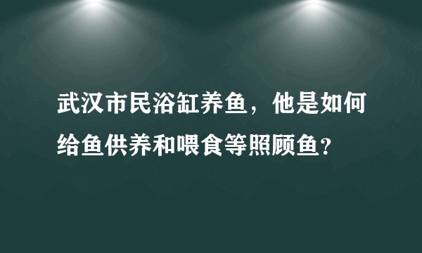 武汉市民浴缸养鱼，他是如何给鱼供养和喂食等照顾鱼？