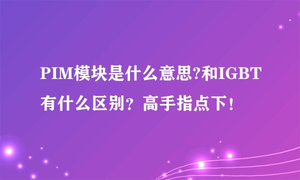PIM模块是什么意思?和IGBT有什么区别？高手指点下！