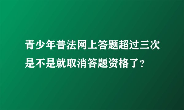 青少年普法网上答题超过三次是不是就取消答题资格了？