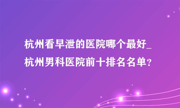 杭州看早泄的医院哪个最好_杭州男科医院前十排名名单？