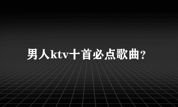 男人ktv十首必点歌曲？
