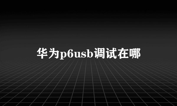 华为p6usb调试在哪