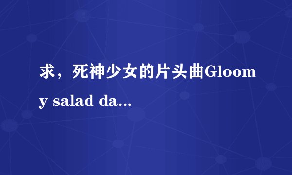 求，死神少女的片头曲Gloomy salad days，完整的哦，有的帮忙了。