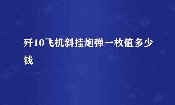 歼10飞机斜挂炮弹一枚值多少钱