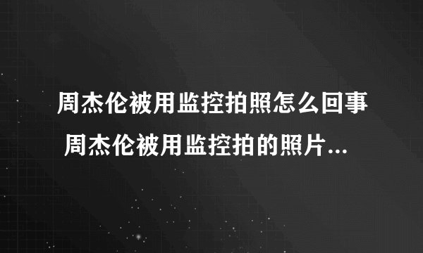 周杰伦被用监控拍照怎么回事 周杰伦被用监控拍的照片长什么样子