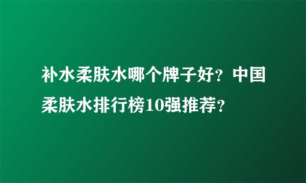 补水柔肤水哪个牌子好？中国柔肤水排行榜10强推荐？