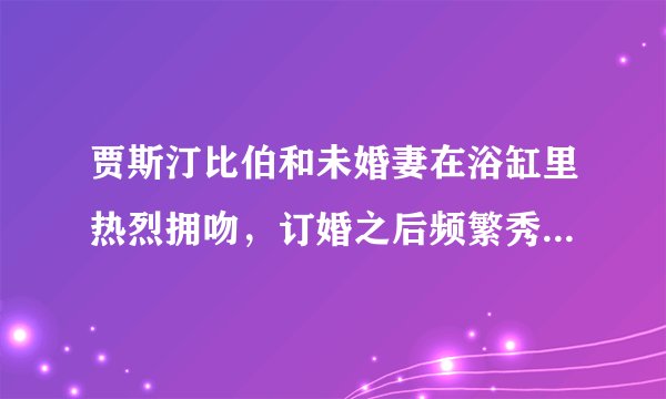 贾斯汀比伯和未婚妻在浴缸里热烈拥吻，订婚之后频繁秀恩爱撒狗粮