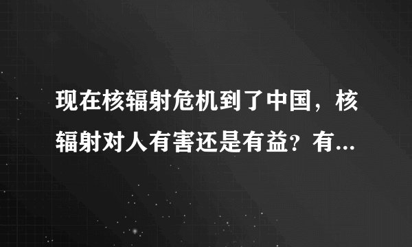 现在核辐射危机到了中国，核辐射对人有害还是有益？有没有办法预防或...
