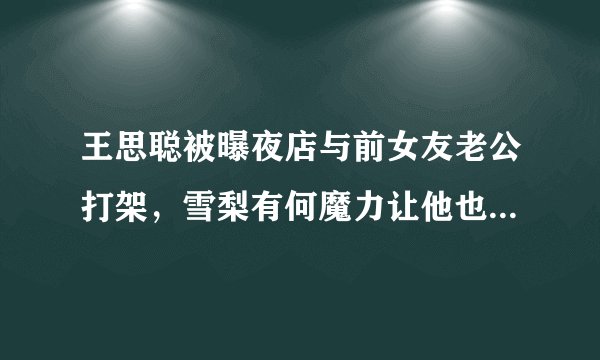王思聪被曝夜店与前女友老公打架，雪梨有何魔力让他也玩不起要告营销号？