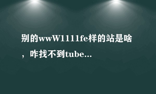 别的wwW1111fe样的站是啥，咋找不到tubecOm可以正常收视的地了