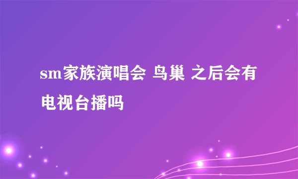 sm家族演唱会 鸟巢 之后会有电视台播吗