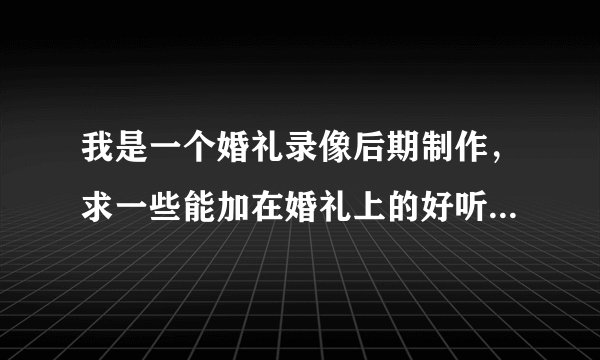我是一个婚礼录像后期制作，求一些能加在婚礼上的好听的歌曲（现在年轻人都喜欢的那种，能烘托气氛的那种