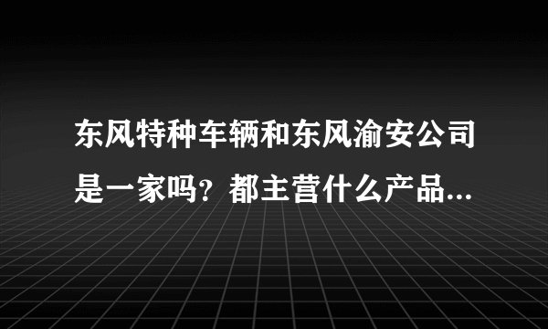 东风特种车辆和东风渝安公司是一家吗？都主营什么产品，他们的厂区现在主要在哪里？感谢！