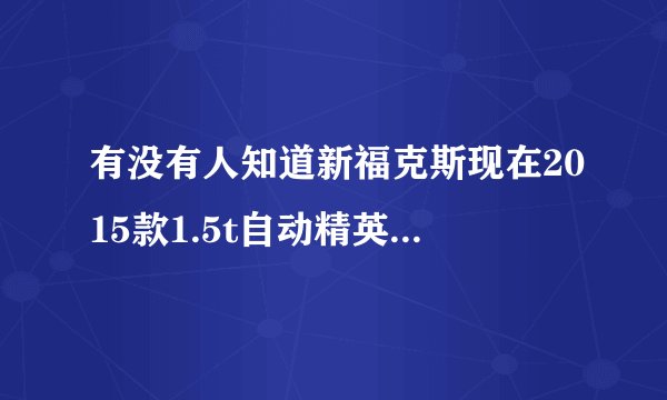 有没有人知道新福克斯现在2015款1.5t自动精英卖多少钱。别拿易车的报价来忽悠。知道的请说说？