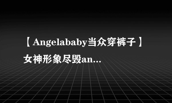 【Angelababy当众穿裤子】女神形象尽毁angelababy整容前后照片大曝光