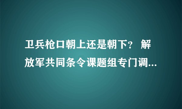 卫兵枪口朝上还是朝下？ 解放军共同条令课题组专门调研了这个问题