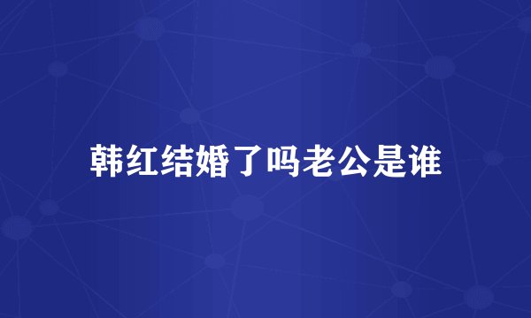 韩红结婚了吗老公是谁