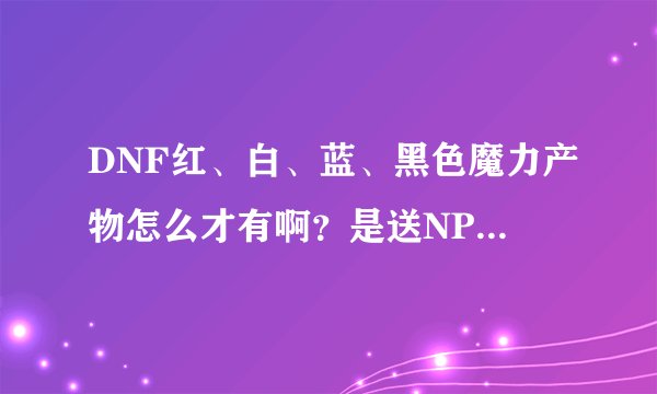 DNF红、白、蓝、黑色魔力产物怎么才有啊？是送NPC材料得，还是？