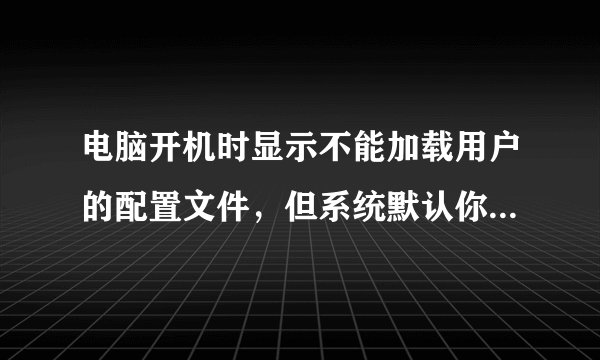 电脑开机时显示不能加载用户的配置文件，但系统默认你登陆是怎么回事？