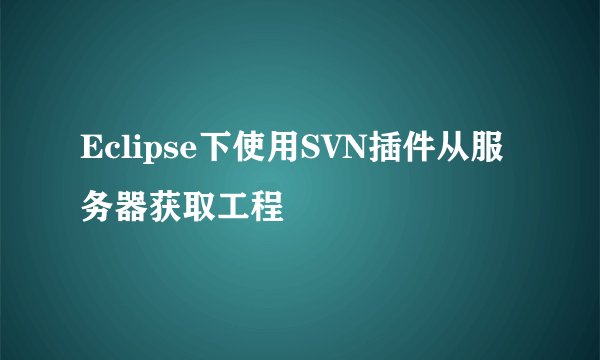 Eclipse下使用SVN插件从服务器获取工程