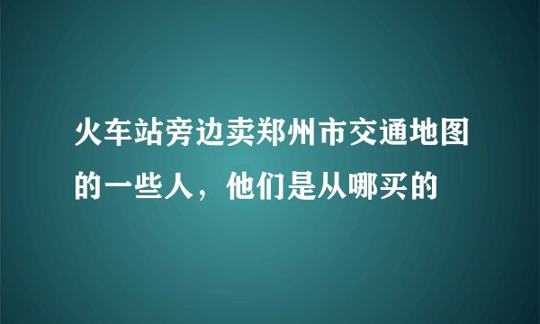 火车站旁边卖郑州市交通地图的一些人，他们是从哪买的