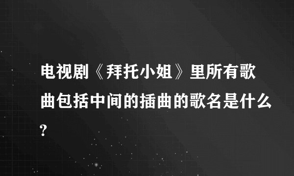 电视剧《拜托小姐》里所有歌曲包括中间的插曲的歌名是什么?
