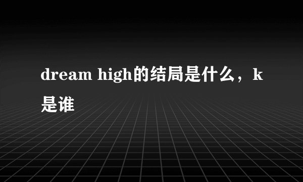 dream high的结局是什么，k是谁