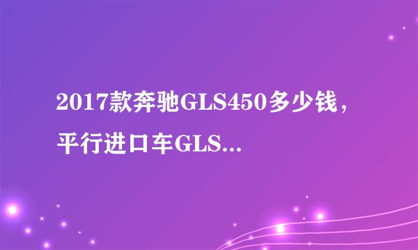 2017款奔驰GLS450多少钱，平行进口车GLS450报价？