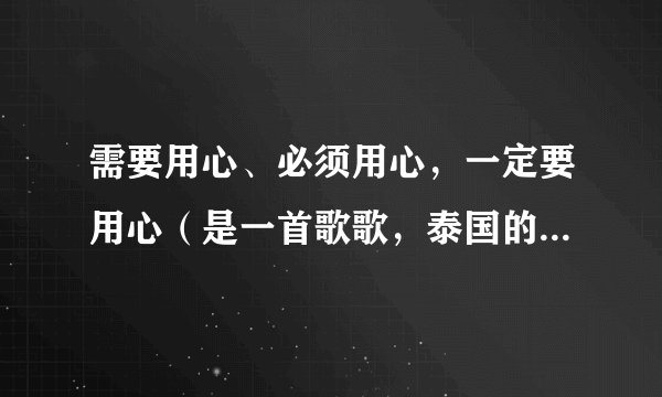 需要用心、必须用心，一定要用心（是一首歌歌，泰国的，翻译不同）的歌词，最好是国语发音