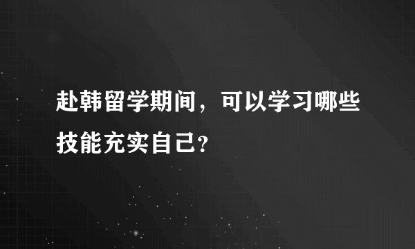 赴韩留学期间，可以学习哪些技能充实自己？