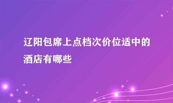 辽阳包席上点档次价位适中的酒店有哪些