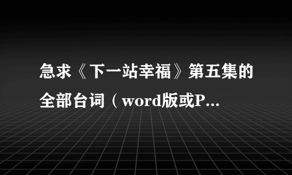 急求《下一站幸福》第五集的全部台词（word版或PDF或记事本格式都行），谢谢！！！